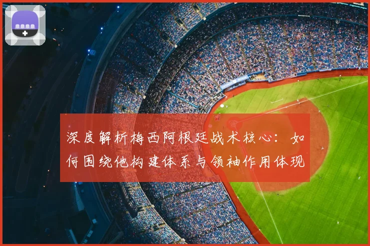 深度解析梅西阿根廷战术核心：如何围绕他构建体系与领袖作用体现