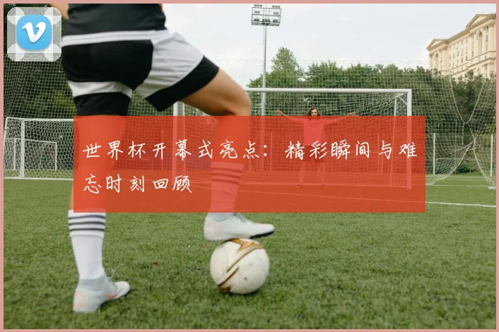 世界杯开幕式亮点：精彩瞬间与难忘时刻回顾
