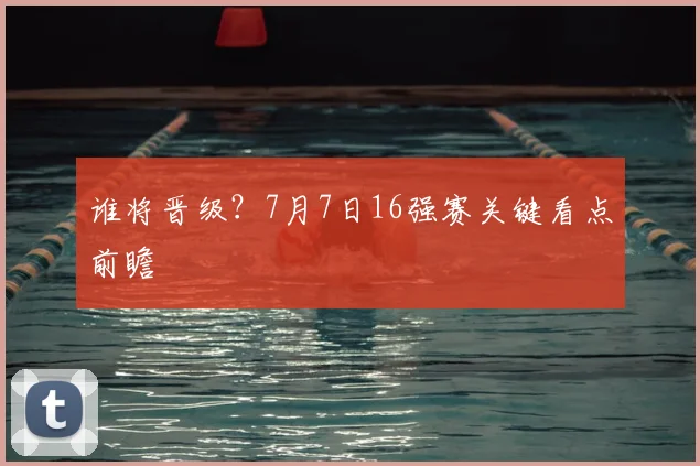 谁将晋级？7月7日16强赛关键看点前瞻