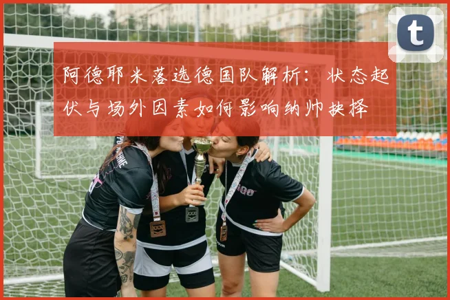 阿德耶米落选德国队解析：状态起伏与场外因素如何影响纳帅抉择