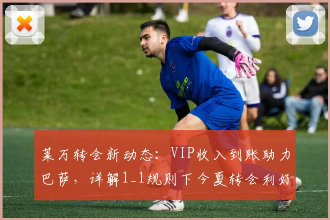 莱万转会新动态:VIP收入到账助力巴萨,详解1_1规则下今夏转会利好