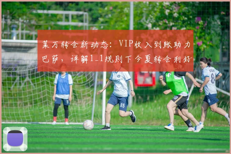 莱万转会新动态：VIP收入到账助力巴萨，详解1_1规则下今夏转会利好
